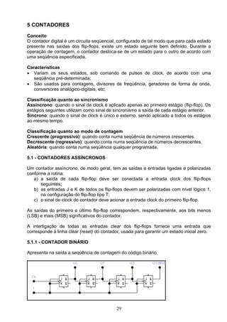 5 CONTADORES

Conceito
O contador digital é um circuito seqüencial, configurado de tal modo que para cada estado
presente nas saídas dos flip-flops, existe um estado seguinte bem definido. Durante a
operação de contagem, o contador desloca-se de um estado para o outro de acordo com
uma seqüência especificada.

Características
• Variam os seus estados, sob comando de pulsos de clock, de acordo com uma
   seqüência pré-determinada;
• São usados para contagens, divisores de freqüência, geradores de forma de onda,
   conversores analógico-digitais, etc;

Classificação quanto ao sincronismo
Assíncrono: quando o sinal de clock é aplicado apenas ao primeiro estágio (flip-flop). Os
estágios seguintes utilizam como sinal de sincronismo a saída de cada estágio anterior.
Síncrono: quando o sinal de clock é único e externo, sendo aplicado a todos os estágios
ao mesmo tempo.

Classificação quanto ao modo de contagem
Crescente (progressivo): quando conta numa seqüência de números crescentes.
Decrescente (regressivo): quando conta numa seqüência de números decrescentes.
Aleatória: quando conta numa seqüência qualquer programada.

5.1 - CONTADORES ASSÍNCRONOS

Um contador assíncrono, de modo geral, tem as saídas e entradas ligadas e polarizadas
conforme a rotina:
   a) a saída de cada flip-flop deve ser conectada a entrada clock dos flip-flops
      seguintes;
   b) as entradas J e K de todos os flip-flops devem ser polarizadas com nível lógico 1,
      na configuração do flip-flop tipo T;
   c) o sinal de clock do contador deve acionar a entrada clock do primeiro flip-flop.

As saídas do primeiro e último flip-flop correspondem, respectivamente, aos bits menos
(LSB) e mais (MSB) significativos do contador.

A interligação de todas as entradas clear dos flip-flops fornece uma entrada que
corresponde à linha clear (reset) do contador, usada para garantir um estado inicial zero.

5.1.1 - CONTADOR BINÁRIO

Apresenta na saída a seqüência de contagem do código binário.




                                           29
 