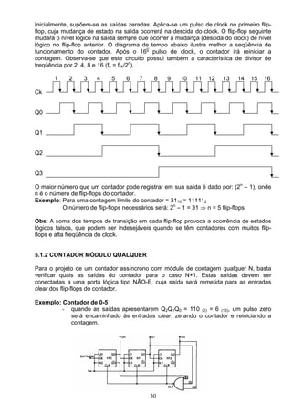Inicialmente, supõem-se as saídas zeradas. Aplica-se um pulso de clock no primeiro flip-
flop, cuja mudança de estado na saída ocorrerá na descida do clock. O flip-flop seguinte
mudará o nível lógico na saída sempre que ocorrer a mudança (descida do clock) de nível
lógico no flip-flop anterior. O diagrama de tempo abaixo ilustra melhor a seqüência de
funcionamento do contador. Após o 160 pulso de clock, o contador irá reiniciar a
contagem. Observa-se que este circuito possui também a característica de divisor de
freqüência por 2, 4, 8 e 16 (fn = fck/2n).

       1    2     3    4    5     6   7     8    9    10   11   12    13   14   15   16

Ck


Q0


Q1


Q2


Q3

O maior número que um contador pode registrar em sua saída é dado por: (2n – 1), onde
n é o número de flip-flops do contador.
Exemplo: Para uma contagem limite do contador = 3110 = 111112
         O número de flip-flops necessários será: 2n – 1 = 31 ⇒ n = 5 flip-flops

Obs: A soma dos tempos de transição em cada flip-flop provoca a ocorrência de estados
lógicos falsos, que podem ser indesejáveis quando se têm contadores com muitos flip-
flops e alta freqüência do clock.


5.1.2 CONTADOR MÓDULO QUALQUER

Para o projeto de um contador assíncrono com módulo de contagem qualquer N, basta
verificar quais as saídas do contador para o caso N+1. Estas saídas devem ser
conectadas a uma porta lógica tipo NÃO-E, cuja saída será remetida para as entradas
clear dos flip-flops do contador.

Exemplo: Contador de 0-5
         - quando as saídas apresentarem Q2Q1Q0 = 110 (2) = 6 (10), um pulso zero
           será encaminhado às entradas clear, zerando o contador e reiniciando a
           contagem.




                                          30
 