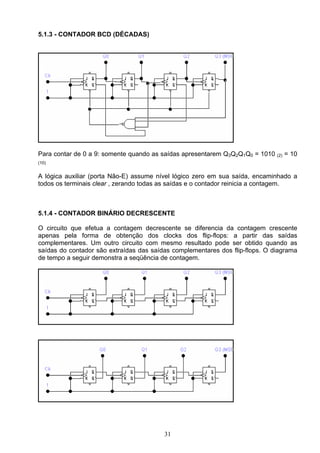 5.1.3 - CONTADOR BCD (DÉCADAS)




Para contar de 0 a 9: somente quando as saídas apresentarem Q3Q2Q1Q0 = 1010   (2)   = 10
(10)


A lógica auxiliar (porta Não-E) assume nível lógico zero em sua saída, encaminhado a
todos os terminais clear , zerando todas as saídas e o contador reinicia a contagem.



5.1.4 - CONTADOR BINÁRIO DECRESCENTE

O circuito que efetua a contagem decrescente se diferencia da contagem crescente
apenas pela forma de obtenção dos clocks dos flip-flops: a partir das saídas
complementares. Um outro circuito com mesmo resultado pode ser obtido quando as
saídas do contador são extraídas das saídas complementares dos flip-flops. O diagrama
de tempo a seguir demonstra a seqüência de contagem.




                                         31
 