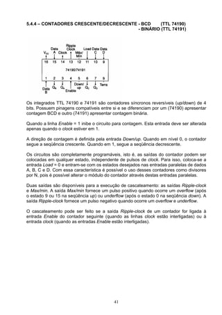 5.4.4 – CONTADORES CRESCENTE/DECRESCENTE - BCD     (TTL 74190)
                                         - BINÁRIO (TTL 74191)




Os integrados TTL 74190 e 74191 são contadores síncronos reversíveis (up/down) de 4
bits. Possuem pinagens compatíveis entre si e se diferenciam por um (74190) apresentar
contagem BCD e outro (74191) apresentar contagem binária.

Quando a linha Enable = 1 inibe o circuito para contagem. Esta entrada deve ser alterada
apenas quando o clock estiver em 1.

A direção de contagem é definida pela entrada Down/up. Quando em nível 0, o contador
segue a seqüência crescente. Quando em 1, segue a seqüência decrescente.

Os circuitos são completamente programáveis, isto é, as saídas do contador podem ser
colocadas em qualquer estado, independente de pulsos de clock. Para isso, coloca-se a
entrada Load = 0 e entram-se com os estados desejados nas entradas paralelas de dados
A, B, C e D. Com essa característica é possível o uso desses contadores como divisores
por N, pois é possível alterar o módulo do contador através destas entradas paralelas.

Duas saídas são disponíveis para a execução de cascateamento: as saídas Ripple-clock
e Max/min. A saída Max/min fornece um pulso positivo quando ocorre um overflow (após
o estado 9 ou 15 na seqüência up) ou underflow (após o estado 0 na seqüência down). A
saída Ripple-clock fornece um pulso negativo quando ocorre um overflow e underflow.

O cascateamento pode ser feito se a saída Ripple-clock de um contador for ligada à
entrada Enable do contador seguinte (quando as linhas clock estão interligadas) ou à
entrada clock (quando as entradas Enable estão interligadas).




                                          41
 