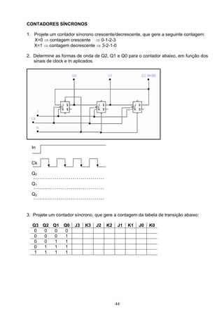 CONTADORES SÍNCRONOS

1. Projete um contador síncrono crescente/decrescente, que gere a seguinte contagem:
   X=0 ⇒ contagem crescente ⇒ 0-1-2-3
   X=1 ⇒ contagem decrescente ⇒ 3-2-1-0

2. Determine as formas de onda de Q2, Q1 e Q0 para o contador abaixo, em função dos
   sinais de clock e In aplicados.




  In


  Ck

  Q0

  Q1

  Q2



3. Projete um contador síncrono, que gere a contagem da tabela de transição abaixo:

  Q3 Q2 Q1       Q0    J3   K3   J2   K2    J1   K1   J0   K0
   0  0  0        0
   0  0  0        1
   0  0  1        1
   0  1  1        1
   1  1  1        1




                                           44
 
