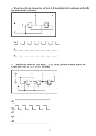 4. Desenhe as formas de onda nos pontos A e B do contador síncrono abaixo, em função
dos sinais de clock aplicados.




  Ck


  A


  B



5. Determine as formas de onda de Q0, Q1 e Q2 para o contador síncrono abaixo, em
função dos sinais de Clear e Clock aplicados.




Clr


Ck

Q0

Q1

Q2



                                         45
 