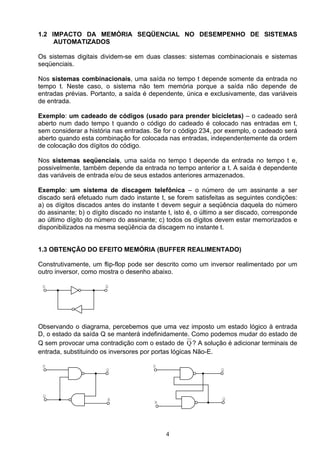 1.2 IMPACTO DA MEMÓRIA SEQÜENCIAL NO DESEMPENHO DE SISTEMAS
     AUTOMATIZADOS

Os sistemas digitais dividem-se em duas classes: sistemas combinacionais e sistemas
seqüenciais.

Nos sistemas combinacionais, uma saída no tempo t depende somente da entrada no
tempo t. Neste caso, o sistema não tem memória porque a saída não depende de
entradas prévias. Portanto, a saída é dependente, única e exclusivamente, das variáveis
de entrada.

Exemplo: um cadeado de códigos (usado para prender bicicletas) – o cadeado será
aberto num dado tempo t quando o código do cadeado é colocado nas entradas em t,
sem considerar a história nas entradas. Se for o código 234, por exemplo, o cadeado será
aberto quando esta combinação for colocada nas entradas, independentemente da ordem
de colocação dos dígitos do código.

Nos sistemas seqüenciais, uma saída no tempo t depende da entrada no tempo t e,
possivelmente, também depende da entrada no tempo anterior a t. A saída é dependente
das variáveis de entrada e/ou de seus estados anteriores armazenados.

Exemplo: um sistema de discagem telefônica – o número de um assinante a ser
discado será efetuado num dado instante t, se forem satisfeitas as seguintes condições:
a) os dígitos discados antes do instante t devem seguir a seqüência daquela do número
do assinante; b) o dígito discado no instante t, isto é, o último a ser discado, corresponde
ao último dígito do número do assinante; c) todos os dígitos devem estar memorizados e
disponibilizados na mesma seqüência da discagem no instante t.


1.3 OBTENÇÃO DO EFEITO MEMÓRIA (BUFFER REALIMENTADO)

Construtivamente, um flip-flop pode ser descrito como um inversor realimentado por um
outro inversor, como mostra o desenho abaixo.

 D                     Q




Observando o diagrama, percebemos que uma vez imposto um estado lógico à entrada
D, o estado da saída Q se manterá indefinidamente. Como podemos mudar do estado de
Q sem provocar uma contradição com o estado de Q ? A solução é adicionar terminais de
entrada, substituindo os inversores por portas lógicas Não-E.

 S                                      S
                        Q                                        Q




 Q
                        R                                        Q
                                         R




                                             4
 