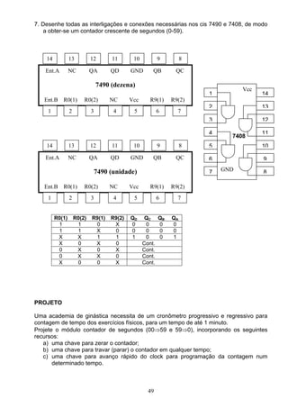 7. Desenhe todas as interligações e conexões necessárias nos cis 7490 e 7408, de modo
   a obter-se um contador crescente de segundos (0-59).



    14           13          12       11       10           9         8

    Ent.A        NC          QA       QD      GND       QB        QC

                                 7490 (dezena)
                                                                                    Vcc
                                                                          1               14
   Ent.B R0(1)           R0(2)        NC      Vcc      R9(1)     R9(2)
                                                                          2               13
     1           2           3         4       5            6      7
                                                                          3               12

                                                                          4               11
                                                                                7408
    14           13          12       11       10           9         8   5               10

    Ent.A        NC          QA       QD      GND       QB        QC      6               9

                                 7490 (unidade)                           7   GND         8

   Ent.B R0(1)           R0(2)        NC      Vcc      R9(1)     R9(2)
     1           2           3         4       5            6      7


         R0(1)       R0(2)   R9(1)    R9(2)   QD     QC     QB   QA
          1           1       0        X      0      0      0    0
          1           1       X        0      0      0      0    0
          X           X       1        1      1      0      0    1
          X           0       X        0            Cont.
          0           X       0        X            Cont.
          0           X       X        0            Cont.
          X           0       0        X            Cont.




PROJETO

Uma academia de ginástica necessita de um cronômetro progressivo e regressivo para
contagem de tempo dos exercícios físicos, para um tempo de até 1 minuto.
Projete o módulo contador de segundos (00⇒59 e 59⇒0), incorporando os seguintes
recursos:
   a) uma chave para zerar o contador;
   b) uma chave para travar (parar) o contador em qualquer tempo;
   c) uma chave para avanço rápido do clock para programação da contagem num
       determinado tempo.



                                                      49
 