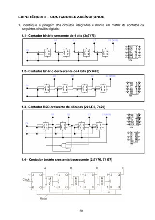 EXPERIÊNCIA 3 – CONTADORES ASSÍNCRONOS

1. Identifique a pinagem dos circuitos integrados e monte em matriz de contatos os
   seguintes circuitos digitais:

  1.1 - Contador binário crescente de 4 bits (2x7476)




  1.2 - Contador binário decrescente de 4 bits (2x7476)




  1.3 - Contador BCD crescente de décadas (2x7476, 7420)




  1.4 – Contador binário crescente/decrescente (2x7476, 74157)




                                         50
 