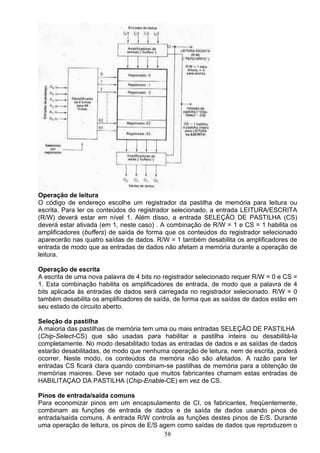 Operação de leitura
O código de endereço escolhe um registrador da pastilha de memória para leitura ou
escrita. Para ler os conteúdos do registrador selecionado, a entrada LEITURA/ESCRITA
(R/W) deverá estar em nível 1. Além disso, a entrada SELEÇÃO DE PASTILHA (CS)
deverá estar ativada (em 1, neste caso) . A combinação de R/W = 1 e CS = 1 habilita os
amplificadores (buffers) de saída de forma que os conteúdos do registrador selecionado
aparecerão nas quatro saídas de dados. R/W = 1 também desabilita os amplificadores de
entrada de modo que as entradas de dados não afetam a memória durante a operação de
leitura.

Operação de escrita
A escrita de uma nova palavra de 4 bits no registrador selecionado requer R/W = 0 e CS =
1. Esta combinação habilita os amplificadores de entrada, de modo que a palavra de 4
bits aplicada às entradas de dados será carregada no registrador selecionado. R/W = 0
também desabilita os amplificadores de saída, de forma que as saídas de dados estão em
seu estado de circuito aberto.

Seleção da pastilha
A maioria das pastilhas de memória tem uma ou mais entradas SELEÇÃO DE PASTILHA
(Chip-Select-CS) que são usadas para habilitar a pastilha inteira ou desabilitá-la
completamente. No modo desabilitado todas as entradas de dados e as saídas de dados
estarão desabilitadas, de modo que nenhuma operação de leitura, nem de escrita, poderá
ocorrer. Neste modo, os conteúdos da memória não são afetados. A razão para ter
entradas CS ficará clara quando combinam-se pastilhas de memória para a obtenção de
memórias maiores. Deve ser notado que muitos fabricantes chamam estas entradas de
HABILITAÇAO DA PASTILHA (Chip-Enable-CE) em vez de CS.

Pinos de entrada/saída comuns
Para economizar pinos em um encapsulamento de CI, os fabricantes, freqüentemente,
combinam as funções de entrada de dados e de saída de dados usando pinos de
entrada/saída comuns. A entrada R/W controla as funções destes pinos de E/S. Durante
uma operação de leitura, os pinos de E/S agem como saídas de dados que reproduzem o
                                          58
 