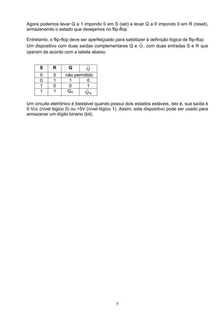 Agora podemos levar Q a 1 impondo 0 em S (set) e levar Q a 0 impondo 0 em R (reset),
armazenando o estado que desejamos no flip-flop.

Entretanto, o flip-flop deve ser aperfeiçoado para satisfazer à definição lógica de flip-flop:
Um dispositivo com duas saídas complementares Q e Q , com duas entradas S e R que
operam de acordo com a tabela abaixo.


      S      R       Q        Q
      0      0      não permitido
      0      1       1        0
      1      0       0        1
      1      1       QA      QA

Um circuito eletrônico é biestável quando possui dois estados estáveis, isto é, sua saída é
0 Vcc (nível lógico 0) ou +5V (nível lógico 1). Assim, este dispositivo pode ser usado para
armazenar um dígito binário (bit).




                                              5
 