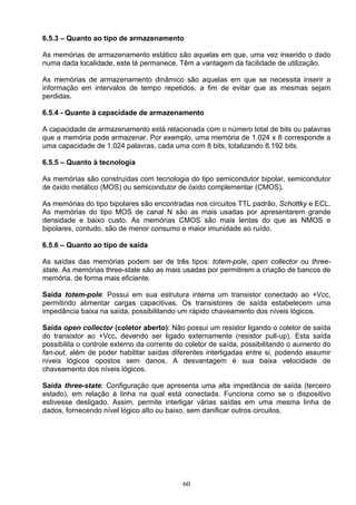 6.5.3 – Quanto ao tipo de armazenamento

As memórias de armazenamento estático são aquelas em que, uma vez inserido o dado
numa dada localidade, este lá permanece. Têm a vantagem da facilidade de utilização.

As memórias de armazenamento dinâmico são aquelas em que se necessita inserir a
informação em intervalos de tempo repetidos, a fim de evitar que as mesmas sejam
perdidas.

6.5.4 - Quanto à capacidade de armazenamento

A capacidade de armazenamento está relacionada com o número total de bits ou palavras
que a memória pode armazenar. Por exemplo, uma memória de 1.024 x 8 corresponde a
uma capacidade de 1.024 palavras, cada uma com 8 bits, totalizando 8.192 bits.

6.5.5 – Quanto à tecnologia

As memórias são construídas com tecnologia do tipo semicondutor bipolar, semicondutor
de óxido metálico (MOS) ou semicondutor de óxido complementar (CMOS).

As memórias do tipo bipolares são encontradas nos circuitos TTL padrão, Schottky e ECL.
As memórias do tipo MOS de canal N são as mais usadas por apresentarem grande
densidade e baixo custo. As memórias CMOS são mais lentas do que as NMOS e
bipolares, contudo, são de menor consumo e maior imunidade ao ruído.

6.5.6 – Quanto ao tipo de saída

As saídas das memórias podem ser de três tipos: totem-pole, open collector ou three-
state. As memórias three-state são as mais usadas por permitirem a criação de bancos de
memória, de forma mais eficiente.

Saída totem-pole: Possui em sua estrutura interna um transistor conectado ao +Vcc,
permitindo alimentar cargas capacitivas. Os transistores de saída estabelecem uma
impedância baixa na saída, possibilitando um rápido chaveamento dos níveis lógicos.

Saída open collector (coletor aberto): Não possui um resistor ligando o coletor de saída
do transistor ao +Vcc, devendo ser ligado externamente (resistor pull-up). Esta saída
possibilita o controle externo da corrente do coletor de saída, possibilitando o aumento do
fan-out, além de poder habilitar saídas diferentes interligadas entre si, podendo assumir
níveis lógicos opostos sem danos. A desvantagem é sua baixa velocidade de
chaveamento dos níveis lógicos.

Saída three-state: Configuração que apresenta uma alta impedância de saída (terceiro
estado), em relação à linha na qual está conectada. Funciona como se o dispositivo
estivesse desligado. Assim, permite interligar várias saídas em uma mesma linha de
dados, fornecendo nível lógico alto ou baixo, sem danificar outros circuitos.




                                            60
 