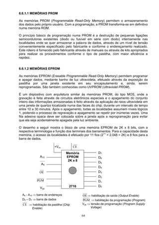 6.6.1.1 MEMÓRIAS PROM

As memórias PROM (Programmable Read-Only Memory) permitem o armazenamento
dos dados pelo próprio usuário. Com a programação, a PROM transforma-se em definitivo
numa memória ROM.

O princípio básico de programação numa PROM é a destruição de pequenas ligações
semicondutoras existentes (diodo ou fusível em série com diodo) internamente nas
localidades onde se quer armazenar a palavra de dados, através de um nível de tensão
convenientemente especificado pelo fabricante e conforme o endereçamento realizado.
Este roteiro é fornecido pelo fabricante através de manuais ou através de kits apropriados
para realizar os procedimentos conforme o tipo de pastilha, com maior eficiência e
rapidez.


6.6.1.2 MEMÓRIAS EPROM

As memórias EPROM (Erasable Programmable Read-Only Memory) permitem programar
e apagar dados, mediante banho de luz ultravioleta, efetuado através da exposição da
pastilha por uma janela existente em seu encapsulamento e, ainda, serem
reprogramadas. São também conhecidas como UVPROM (Ultraviolet PROM).

É um dispositivo com arquitetura similar às memórias PROM, do tipo MOS, onde a
gravação é feita através de circuitos eletrônicos especiais e o apagamento do conjunto
inteiro das informações armazenadas é feito através da aplicação de raios ultravioleta em
uma janela de quartzo localizada numa das faces do chip, durante um intervalo de tempo
entre 10 a 30 minutos. Após o apagamento, todas as localidades assumem níveis lógicos
1, podendo o processo de regravação e apagamento se repetir por inúmeras vezes. Uma
fita adesiva opaca deve ser colocada sobre a janela após a reprogramação para evitar
que ela seja acidentalmente apagada pela luz ambiente.

O desenho a seguir mostra o bloco de uma memória EPROM de 2K x 8 bits, com a
respectiva terminologia e função dos terminais dos barramentos. Para a capacidade desta
memória, o acesso às localidades é efetuado por 11 fios (211 = 2.048 = 2K) e 8 fios para a
barra de dados.

                         +Vcc          CE
                                  Memória              D7
              A10                 EPROM                D6
              .....                2K x 8
                                                       D5
               A0
                                                       D4
              OE                                       D3
                                                       D2
            PGM                                        D1
                                   2716                D0
              Vpp

  A0 - A10 ⇒ barra de endereços             OE ⇒ habilitação da saída (Output Enable)
  D0 – D7 ⇒ barra de dados                  PGM ⇒ habilitação da programação (Program)
  CE ⇒ habilitação da pastilha (Chip        Vpp ⇒ tensão de programação (Program Supply
         Enable)                                  Voltage)

                                            64
 