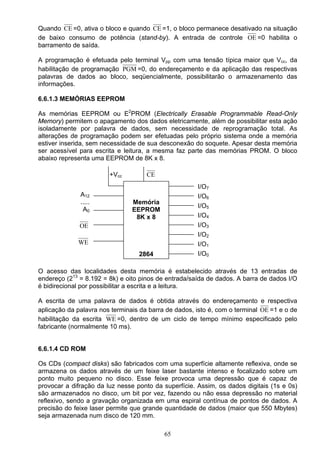 Quando CE =0, ativa o bloco e quando CE =1, o bloco permanece desativado na situação
de baixo consumo de potência (stand-by). A entrada de controle OE =0 habilita o
barramento de saída.

A programação é efetuada pelo terminal Vpp com uma tensão típica maior que Vcc, da
habilitação de programação PGM =0, do endereçamento e da aplicação das respectivas
palavras de dados ao bloco, seqüencialmente, possibilitarão o armazenamento das
informações.

6.6.1.3 MEMÓRIAS EEPROM

As memórias EEPROM ou E2PROM (Electrically Erasable Programmable Read-Only
Memory) permitem o apagamento dos dados eletricamente, além de possibilitar esta ação
isoladamente por palavra de dados, sem necessidade de reprogramação total. As
alterações de programação podem ser efetuadas pelo próprio sistema onde a memória
estiver inserida, sem necessidade de sua desconexão do soquete. Apesar desta memória
ser acessível para escrita e leitura, a mesma faz parte das memórias PROM. O bloco
abaixo representa uma EEPROM de 8K x 8.

                        +Vcc         CE
                                                      I/O7
              A12                                     I/O6
              .....             Memória
                                                      I/O5
               A0               EEPROM
                                 8K x 8               I/O4
              OE                                      I/O3
                                                      I/O2
             WE                                       I/O1
                                  2864                I/O0

O acesso das localidades desta memória é estabelecido através de 13 entradas de
endereço (213 = 8.192 = 8k) e oito pinos de entrada/saída de dados. A barra de dados I/O
é bidirecional por possibilitar a escrita e a leitura.

A escrita de uma palavra de dados é obtida através do endereçamento e respectiva
aplicação da palavra nos terminais da barra de dados, isto é, com o terminal OE =1 e o de
habilitação da escrita WE =0, dentro de um ciclo de tempo mínimo especificado pelo
fabricante (normalmente 10 ms).


6.6.1.4 CD ROM

Os CDs (compact disks) são fabricados com uma superfície altamente reflexiva, onde se
armazena os dados através de um feixe laser bastante intenso e focalizado sobre um
ponto muito pequeno no disco. Esse feixe provoca uma depressão que é capaz de
provocar a difração da luz nesse ponto da superfície. Assim, os dados digitais (1s e 0s)
são armazenados no disco, um bit por vez, fazendo ou não essa depressão no material
reflexivo, sendo a gravação organizada em uma espiral contínua de pontos de dados. A
precisão do feixe laser permite que grande quantidade de dados (maior que 550 Mbytes)
seja armazenada num disco de 120 mm.

                                           65
 