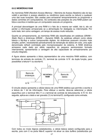 6.6.2 MEMÓRIAS RAM

As memórias RAM (Random Access Memory – Memória de Acesso Aleatório) são do tipo
volátil e permitem o acesso aleatório ou randômico (para escrita ou leitura) a qualquer
uma das suas locações. São usadas para armazenar temporariamente os programas e
dados correntes em computadores. Os conteúdos das posições de uma RAM podem ser
lidos e escritos à medida que um computador executa um programa.

A principal desvantagem de uma RAM é o fato de a mesma ser volátil, isto é, ela vai
perder a informação armazenada se a alimentação for desligada ou interrompida. Por
outro lado, tem como vantagem, um tempo de acesso muito reduzido.

Quanto ao armazenamento, as memórias RAM são classificadas em estáticas (SRAM -
Static Ram) e dinâmicas (DRAM – Dynamic RAM). As estáticas utilizam como célula
básica o flip-flop e outros componentes digitais. As dinâmicas possuem circuitos mais
simples, porém, necessitando periodicamente de reinserção de dados em ciclo, uma ação
denominada refresh controlada pelo microprocessador do sistema. A RAM dinâmica
armazena cada dado por efeito capacitivo do pequeno semicondutor formado
internamente, apresentando a vantagem de alta capacidade de armazenamento por
circuito integrado.

A figura abaixo apresenta o bloco representativo de uma memória RAM estática, com
terminais de entrada de controle CS , terminal de controle R/ W de dupla função, para
possibilitar a leitura=1 ou escrita=0.

                                        CS


               Barra de
                                  MEMÓRIA            Barra de
              endereços
                                    RAM               dados


              R/ W

O circuito abaixo apresenta a célula básica de uma RAM estática que permite a escrita e
a leitura de 1 bit de informação. Para efetuar a escrita, deve-se selecionar a célula
específica com o terminal SEL=1 e o terminal de controle de leitura/escrita R/ W =0. Em
seguida, aplica-se o dado a ser gravado (1) no terminal D, configurado como entrada.




Com todos os níveis lógicos estabelecidos, a célula básica estará configurada para a
escrita, pois com 0 na porta Não-E superior irá ativar os dois buffers (substituídos por
                                         67
 