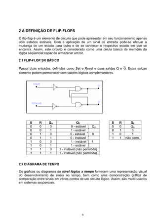2 A DEFINIÇÃO DE FLIP-FLOPS

O flip-flop é um elemento de circuito que pode apresentar em seu funcionamento apenas
dois estados estáveis. Com a aplicação de um sinal de entrada pode-se efetuar a
mudança de um estado para outro e de se conhecer o respectivo estado em que se
encontra. Assim, este circuito é considerado como uma célula básica de memória da
lógica seqüencial capaz de armazenar um bit.

2.1 FLIP-FLOP SR BÁSICO

Possui duas entradas, definidas como Set e Reset e duas saídas Q e Q. Estas saídas
somente podem permanecer com valores lógicos complementares.




       S     R      QA                   QF                    S    R      QF
       0     0      0               0 - estável    QA          0    0      QA
       0     0      1               1 - estável                0    1       0
       0     1      0               0 - estável     0          1    0       1
       0     1      1               0 - instável               1    1   não perm.
       1     0      0               1 - instável   1
       1     0      1               1 - estável
       1     1      0      1 - instável (não permitido)
       1     1      1      1 - instável (não permitido)


2.2 DIAGRAMA DE TEMPO

Os gráficos ou diagramas de nível lógico x tempo fornecem uma representação visual
do desenvolvimento de sinais no tempo, bem como uma demonstração gráfica de
comparação entre sinais em vários pontos de um circuito lógico. Assim, são muito usados
em sistemas seqüenciais.




                                           6
 
