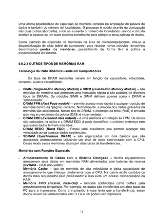 Uma última possibilidade de expansão de memória consiste na ampliação de palavra de
dados e também do número de localidades. O processo é obtido através da conjugação
das duas outras abordadas, onde se aumenta o número de localidades usando o circuito
seletivo e associa-se um outro sistema semelhante para compor a nova palavra de dados.

Como exemplo de expansão de memórias na área de microcomputadores, cita-se a
disponibilização de slots (série de conectores) para receber novos módulos removíveis
denominados pentes de memórias, possibilitando de forma fácil e prática a
expansibilidade do sistema.


6.6.2.3 OUTROS TIPOS DE MEMÓRIAS RAM

Tecnologia da RAM Dinâmica usada em Computadores

     Os tipos de DRAM existentes variam em função da capacidade, velocidade,
consumo, custo e versatilidade:

-   SIMM (Single-In-line Memory Module) e DIMM (Dual-In-line Memory Module) – são
    módulos de memória que permitem uma instalação rápida e são padrões de diversos
    tipos de DRAMs. Os módulos SIMM e DIMM definem apenas como a DRAM é
    “empacotada”.
-   DRAM FPM (Fast Page module) – permite acesso mais rápido a qualquer posição de
    memória dentro da “página” corrente. Normalmente, a maioria dos dados gravados na
    memória são seqüenciais. Nesse tipo de DRAM, o endereço da linha (RAS) é enviado
    uma vez e o endereço da coluna (CAS) é incrementado.
-   DRAM EDO (Extended data output) – é uma melhoria em relação às FPM. Os dados
    são colocados na saída e a DRAM EDO já pode decodificar o próximo endereço sem
    que esses dados tenham sido lidos;
-   DRAM BEDO (Burst EDO) – Possui uma arquitetura que permite alcançar alta
    velocidade ao se acessar dados seqüenciais;
-   SDRAM (Synchronous DRAM) – são organizadas em dois bancos que são
    acessados alternadamente utilizando um sinal de clock sincronizado com a CPU.
    Desse modo essas memórias alcançam altas taxas de transferências.

Memórias com Funções Especiais

-   Armazenamento de Dados com o Sistema Desligado – muitos equipamentos
    armazenam seus dados em memórias RAM alimentadas com baterias de reserva
    (NVRAM – RAM não-volátil);
-   Memória Cache – tipo de memória de alta velocidade e baixa capacidade de
    armazenamento que interage diretamente com a CPU. Na cache estão contidos os
    dados mais requisitados pelo processador e isso evita um acesso desnecessário na
    RAM.
-   Memória FIFO (First-In, First-Out) – também conhecidas como buffers para
    armazenamento temporário. Por exemplo, os dados são transferidos em altas taxas do
    PC para a impressora. Como a impressão é mais lenta que a transferência, esses
    dados devem ser armazenados em FIFOs e daí podem ser impressos.




                                          71
 