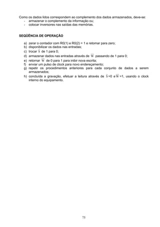 Como os dados lidos correspondem ao complemento dos dados armazenados, deve-se:
  - armazenar o complemento da informação ou;
  - colocar inversores nas saídas das memórias.


SEQÜÊNCIA DE OPERAÇÃO

   a) zerar o contador com R0(1) e R0(2) = 1 e retomar para zero;
   b) disponibilizar os dados nas entradas;
   c) trocar S de 1 para 0;
   d) armazenar dados nas entradas através de W passando de 1 para 0;
   e) retornar W de 0 para 1 para inibir nova escrita;
   f) enviar um pulso de clock para novo endereçamento;
   g) repetir os procedimentos anteriores para cada conjunto de dados a serem
      armazenados;
   h) concluída a gravação, efetuar a leitura através de S =0 e W =1, usando o clock
      interno do equipamento.




                                        75
 