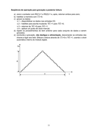 Seqüência de operação para gravação e posterior leitura

   a) zerar o contador com R0(1)=1 e R0(2)=1 e, após, retomar ambos para zero;
   b) habilitar a memória com CS =0;
   c) gravar os dados:
       c.1 – disponibilizar os dados nas entradas I/O;
       c.2 – habilitar para escrita mudando WE =1 para WE =0;
       c.3 – retornar de WE =0 para WE =1;
       c.4 – aplicar um pulso de clock manual;
   d) repetir os procedimentos do item anterior para cada conjunto de dados a serem
      gravados;
   e) concluída a gravação, não desligue a alimentação, desconectar as entradas das
      chaves e ligar aos leds. Efetuar a leitura através de CS =0 e WE =1, usando o clock
      automático interno do módulo digital.


       Vs




      A




                                       T                            t




                                           77
 