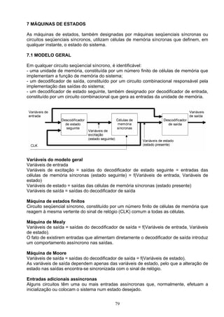 7 MÁQUINAS DE ESTADOS

As máquinas de estados, também designadas por máquinas seqüenciais síncronas ou
circuitos seqüenciais síncronos, utilizam células de memória síncronas que definem, em
qualquer instante, o estado do sistema.

7.1 MODELO GERAL

Em qualquer circuito seqüencial síncrono, é identificável:
- uma unidade de memória, constituída por um número finito de células de memória que
implementam a função de memória do sistema;
- um decodificador de saída, constituído por um circuito combinacional responsável pela
implementação das saídas do sistema;
- um decodificador de estado seguinte, também designado por decodificador de entrada,
constituído por um circuito combinacional que gera as entradas da unidade de memória.




Variáveis do modelo geral
Variáveis de entrada
Variáveis de excitação = saídas do decodificador de estado seguinte = entradas das
células de memória síncronas (estado seguinte) = f(Variáveis de entrada, Variáveis de
estado)
Variáveis de estado = saídas das células de memória síncronas (estado presente)
Variáveis de saída = saídas do decodificador de saída

Máquina de estados finitos
Circuito seqüencial síncrono, constituído por um número finito de células de memória que
reagem à mesma vertente do sinal de relógio (CLK) comum a todas as células.

Máquina de Mealy
Variáveis de saída = saídas do decodificador de saída = f(Variáveis de entrada, Variáveis
de estado).
O fato de existirem entradas que alimentam diretamente o decodificador de saída introduz
um comportamento assíncrono nas saídas.

Máquina de Moore
Variáveis de saída = saídas do decodificador de saída = f(Variáveis de estado).
As variáveis de saída dependem apenas das variáveis de estado, pelo que a alteração de
estado nas saídas encontra-se sincronizada com o sinal de relógio.

Entradas adicionais assíncronas
Alguns circuitos têm uma ou mais entradas assíncronas que, normalmente, efetuam a
inicialização ou colocam o sistema num estado desejado.


                                           79
 