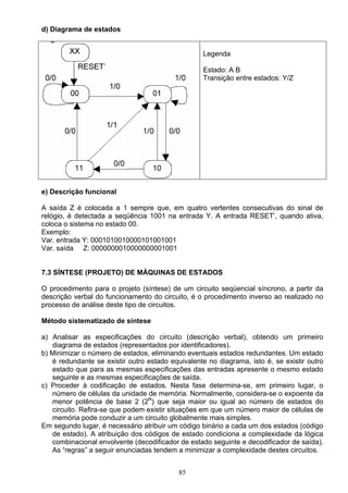 d) Diagrama de estados


                                                   Legenda

                                                   Estado: A B
                                                   Transição entre estados: Y/Z




e) Descrição funcional

A saída Z é colocada a 1 sempre que, em quatro vertentes consecutivas do sinal de
relógio, é detectada a seqüência 1001 na entrada Y. A entrada RESET’, quando ativa,
coloca o sistema no estado 00.
Exemplo:
Var. entrada Y: 0001010010000101001001
Var. saída Z: 0000000010000000001001


7.3 SÍNTESE (PROJETO) DE MÁQUINAS DE ESTADOS

O procedimento para o projeto (síntese) de um circuito seqüencial síncrono, a partir da
descrição verbal do funcionamento do circuito, é o procedimento inverso ao realizado no
processo de análise deste tipo de circuitos.

Método sistematizado de síntese

a) Analisar as especificações do circuito (descrição verbal), obtendo um primeiro
   diagrama de estados (representados por identificadores).
b) Minimizar o número de estados, eliminando eventuais estados redundantes. Um estado
   é redundante se existir outro estado equivalente no diagrama, isto é, se existir outro
   estado que para as mesmas especificações das entradas apresente o mesmo estado
   seguinte e as mesmas especificações de saída.
c) Proceder à codificação de estados. Nesta fase determina-se, em primeiro lugar, o
   número de células da unidade de memória. Normalmente, considera-se o expoente da
   menor potência de base 2 (2N) que seja maior ou igual ao número de estados do
   circuito. Refira-se que podem existir situações em que um número maior de células de
   memória pode conduzir a um circuito globalmente mais simples.
Em segundo lugar, é necessário atribuir um código binário a cada um dos estados (código
   de estado). A atribuição dos códigos de estado condiciona a complexidade da lógica
   combinacional envolvente (decodificador de estado seguinte e decodificador de saída).
   As “regras” a seguir enunciadas tendem a minimizar a complexidade destes circuitos.


                                           85
 