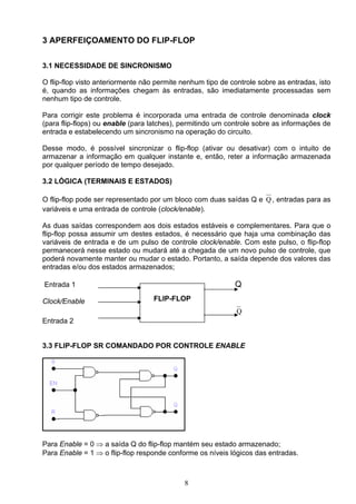 3 APERFEIÇOAMENTO DO FLIP-FLOP

3.1 NECESSIDADE DE SINCRONISMO

O flip-flop visto anteriormente não permite nenhum tipo de controle sobre as entradas, isto
é, quando as informações chegam às entradas, são imediatamente processadas sem
nenhum tipo de controle.

Para corrigir este problema é incorporada uma entrada de controle denominada clock
(para flip-flops) ou enable (para latches), permitindo um controle sobre as informações de
entrada e estabelecendo um sincronismo na operação do circuito.

Desse modo, é possível sincronizar o flip-flop (ativar ou desativar) com o intuito de
armazenar a informação em qualquer instante e, então, reter a informação armazenada
por qualquer período de tempo desejado.

3.2 LÓGICA (TERMINAIS E ESTADOS)

O flip-flop pode ser representado por um bloco com duas saídas Q e Q , entradas para as
variáveis e uma entrada de controle (clock/enable).

As duas saídas correspondem aos dois estados estáveis e complementares. Para que o
flip-flop possa assumir um destes estados, é necessário que haja uma combinação das
variáveis de entrada e de um pulso de controle clock/enable. Com este pulso, o flip-flop
permanecerá nesse estado ou mudará até a chegada de um novo pulso de controle, que
poderá novamente manter ou mudar o estado. Portanto, a saída depende dos valores das
entradas e/ou dos estados armazenados;

Entrada 1                                                   Q
Clock/Enable                       FLIP-FLOP
                                                             Q
Entrada 2


3.3 FLIP-FLOP SR COMANDADO POR CONTROLE ENABLE




Para Enable = 0 ⇒ a saída Q do flip-flop mantém seu estado armazenado;
Para Enable = 1 ⇒ o flip-flop responde conforme os níveis lógicos das entradas.



                                            8
 