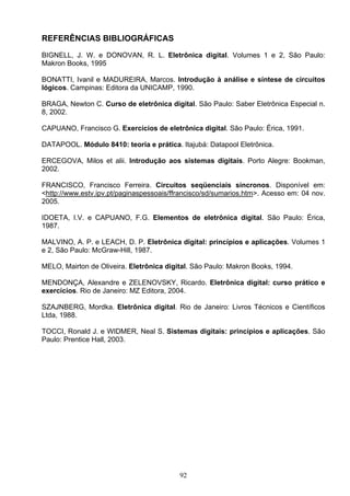 REFERÊNCIAS BIBLIOGRÁFICAS
BIGNELL, J. W. e DONOVAN, R. L. Eletrônica digital. Volumes 1 e 2, São Paulo:
Makron Books, 1995

BONATTI, Ivanil e MADUREIRA, Marcos. Introdução à análise e síntese de circuitos
lógicos. Campinas: Editora da UNICAMP, 1990.

BRAGA, Newton C. Curso de eletrônica digital. São Paulo: Saber Eletrônica Especial n.
8, 2002.

CAPUANO, Francisco G. Exercícios de eletrônica digital. São Paulo: Érica, 1991.

DATAPOOL. Módulo 8410: teoria e prática. Itajubá: Datapool Eletrônica.

ERCEGOVA, Milos et alii. Introdução aos sistemas digitais. Porto Alegre: Bookman,
2002.

FRANCISCO, Francisco Ferreira. Circuitos seqüenciais síncronos. Disponível em:
<http://www.estv.ipv.pt/paginaspessoais/ffrancisco/sd/sumarios.htm>. Acesso em: 04 nov.
2005.

IDOETA, I.V. e CAPUANO, F.G. Elementos de eletrônica digital. São Paulo: Érica,
1987.

MALVINO, A. P. e LEACH, D. P. Eletrônica digital: princípios e aplicações. Volumes 1
e 2, São Paulo: McGraw-Hill, 1987.

MELO, Mairton de Oliveira. Eletrônica digital. São Paulo: Makron Books, 1994.

MENDONÇA, Alexandre e ZELENOVSKY, Ricardo. Eletrônica digital: curso prático e
exercícios. Rio de Janeiro: MZ Editora, 2004.

SZAJNBERG, Mordka. Eletrônica digital. Rio de Janeiro: Livros Técnicos e Científicos
Ltda, 1988.

TOCCI, Ronald J. e WIDMER, Neal S. Sistemas digitais: princípios e aplicações. São
Paulo: Prentice Hall, 2003.




                                          92
 