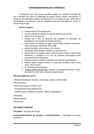 ENFERMAGEM EM BLOCO CIRÚRGICO.
Página 9
É importante que todos esses aparelhos estejam em perfeitas condições de
uso e também que todos os integrantes da equipe médica saibam manuseá-los. É
função do instrumentador cirúrgico, juntamente com a circulante de sala, checar toda a
aparelhagem e providenciar o que for necessário para que tudo esteja em ordem no
momento da cirurgia.
Centro cirúrgico:
 Independente da circulação geral;
 Livre do trânsito de pessoas e materiais estranhos ao serviço;
 Mínimo de ruído possível;
 Acesso livre e fácil de pacientes das Unidades de internação, da
Emergência e da Unidade de Terapia Intensiva;
 Fácil acesso às unidades de apoio: almoxarifado, farmácia, lavanderia,
banco de sangue, laboratório, RX e CME;
 Janelas lacradas, portas largas e com visores;
 Instalações hidrosanitárias, telefone e sistema de som;
 Revestimento de paredes, pisos e tetos de áreas críticas e semicríticas
resistentes a lavagens e ao uso de produtos preconizados para
processamento de superfícies;
 Equipamentos de combate a incêndio com rotas de fuga sinalizada;
 Rede de gases: oxigênio (verde), ar comprimido (amarelo), óxido nitroso
(azul), vácuo (cinza);
 Ar condicionado/climatização;
 Sistema elétrico diferenciado - gerador de emergência (mínimo 1 hora),
tomadas110 e 220 volts e sistema de aterramento.
Recursos Materiais do C.C.
1)Material Esterilizado: aventais, compressas, campos, instrumentais.
2)Fios de sutura:
-absorvíveis-cat gut, cromado, vycril.
-não absorvíveis-seda,algodão,linho.
-metálicos (aco) e sintéticos (poliester, naylon e polipropileno).
3)Soluções;
4)Medicamentos;
5)Impressos.
RECURSOS HUMANOS
Cirurgiões - execução da cirurgia;
Auxiliares/Assistentes de cirurgia e instrumentadores – preparação do campo
operatório;
 