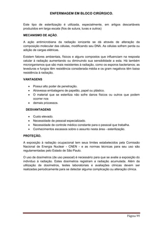 ENFERMAGEM EM BLOCO CIRÚRGICO.
Página 99
Este tipo de esterilização é utilizada, especialmente, em artigos descartáveis
produzidos em larga escala (fios de sutura, luvas e outros)
MECANISMO DE AÇÃO.
A ação antimicrobiana da radiação ionizante se dá através de alteração da
composição molecular das células, modificando seu DNA. As células sofrem perda ou
adição de cargas elétricas.
Existem fatores ambientais, físicos e alguns compostos que influenciam na resposta
celular à radiação aumentando ou diminuindo sua sensibilidade a esta. Há também
microrganismos que são mais resistentes à radiação, como os esporos bacterianos; as
leveduras e fungos têm resistência considerada média e os gram negativos têm baixa
resistência à radiação.
VANTAGENS
 Possui alto poder de penetração.
 Atravessa embalagens de papelão, papel ou plástico.
 O material que se esteriliza não sofre danos físicos ou outros que podem
ocorrer nos
 demais processos.
DESVANTAGENS
 Custo elevado.
 Necessidade de pessoal especializado.
 Necessidade de controle médico constante para o pessoal que trabalha.
 Conhecimentos escassos sobre o assunto nesta área - esterilização.
PROTEÇÃO.
A exposição à radiação ocupacional tem seus limites estabelecidos pela Comissão
Nacional de Energia Nuclear - CNEN - e as normas técnicas para seu uso são
regulamentadas pelo Estado de São Paulo.
O uso de dosímetros (de uso pessoal) é necessário para que se avalie a exposição do
indivíduo à radiação. Estes dosímetros registram a radiação acumulada. Além da
utilização de dosímetros, testes laboratoriais e avaliações clínicas devem ser
realizadas periodicamente para se detectar alguma complicação ou alteração clínica.
 