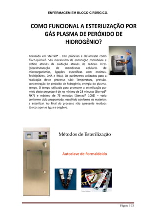 ENFERMAGEM EM BLOCO CIRÚRGICO.
Página 103
COMO FUNCIONAL A ESTERILIZAÇÃO POR
GÁS PLASMA DE PERÓXIDO DE
HIDROGÊNIO?
Realizado em Sterrad® . Este processo é classificado como
físico-químico. Seu mecanismo de eliminação microbiana é
obtido através da oxidação através de radicais livres
(desestruturação de membranas celulares de
microorganismos, ligações específicas com enzimas,
fosfolipídeos, DNA e RNA). Os parâmetros utilizados para a
realização deste processo são: Temperatura, pressão,
concentração de peróxido de hidrogênio, energia do plasma,
tempo. O tempo utilizado para promover a esterilização por
meio deste processo é de no mínimo de 28 minutos (Sterrad®
NX®) e máximo de 75 minutos (Sterrad® 100S) – varia
conforme ciclo programado, escolhido conforme os materiais
a esterilizar. Ao final do processo não apresenta resíduos
tóxicos apenas água e oxigênio.
Autoclave de Formaldeído
Métodos de Esterilização
 