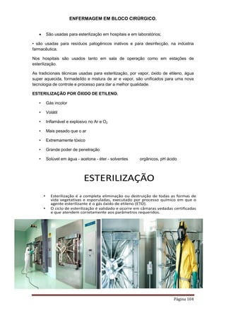 ENFERMAGEM EM BLOCO CIRÚRGICO.
Página 104
 São usadas para esterilização em hospitais e em laboratórios;
• são usadas para resíduos patogênicos inativos e para desinfecção, na indústria
farmacêutica.
Nos hospitais são usados tanto em sala de operação como em estações de
esterilização.
As tradicionais técnicas usadas para esterilização, por vapor, óxido de etileno, água
super aquecida, formadeíldo e mistura de ar e vapor, são unificados para uma nova
tecnologia de controle e processo para dar a melhor qualidade.
ESTERILIZAÇÃO POR ÓXIDO DE ETILENO.
• Gás incolor
• Volátil
• Inflamável e explosivo no Ar e O2
• Mais pesado que o ar
• Extremamente tóxico
• Grande poder de penetração
• Solúvel em água - acetona - éter - solventes orgânicos, pH ácido
ESTERILIZAÇÃO
• Esterilização é a completa eliminação ou destruição de todas as formas de
vida vegetativas e esporuladas, executado por processo químico em que o
agente esterilizante é o gás óxido de etileno (ETO).
• O ciclo de esterilização é validado e ocorre em câmaras vedadas certificadas
e que atendem corretamente aos parâmetros requeridos.
 