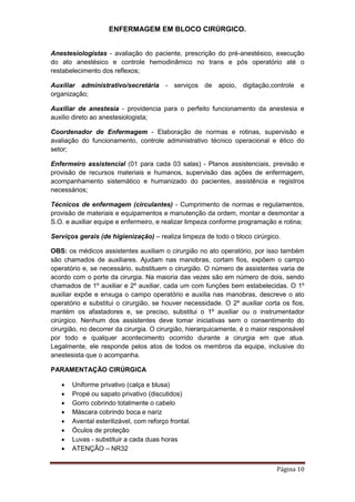 ENFERMAGEM EM BLOCO CIRÚRGICO.
Página 10
Anestesiologistas - avaliação do paciente, prescrição do pré-anestésico, execução
do ato anestésico e controle hemodinâmico no trans e pós operatório até o
restabelecimento dos reflexos;
Auxiliar administrativo/secretária - serviços de apoio, digitação,controle e
organização;
Auxiliar de anestesia - providencia para o perfeito funcionamento da anestesia e
auxilio direto ao anestesiologista;
Coordenador de Enfermagem - Elaboração de normas e rotinas, supervisão e
avaliação do funcionamento, controle administrativo técnico operacional e ético do
setor;
Enfermeiro assistencial (01 para cada 03 salas) - Planos assistenciais, previsão e
provisão de recursos materiais e humanos, supervisão das ações de enfermagem,
acompanhamento sistemático e humanizado do pacientes, assistência e registros
necessários;
Técnicos de enfermagem (circulantes) - Cumprimento de normas e regulamentos,
provisão de materiais e equipamentos e manutenção da ordem, montar e desmontar a
S.O. e auxiliar equipe e enfermeiro, e realizar limpeza conforme programação e rotina;
Serviços gerais (de higienização) – realiza limpeza de todo o bloco cirúrgico.
OBS: os médicos assistentes auxiliam o cirurgião no ato operatório, por isso também
são chamados de auxiliares. Ajudam nas manobras, cortam fios, expõem o campo
operatório e, se necessário, substituem o cirurgião. O número de assistentes varia de
acordo com o porte da cirurgia. Na maioria das vezes são em número de dois, sendo
chamados de 1º auxiliar e 2º auxiliar, cada um com funções bem estabelecidas. O 1º
auxiliar expõe e enxuga o campo operatório e auxilia nas manobras, descreve o ato
operatório e substitui o cirurgião, se houver necessidade. O 2º auxiliar corta os fios,
mantém os afastadores e, se preciso, substitui o 1º auxiliar ou o instrumentador
cirúrgico. Nenhum dos assistentes deve tomar iniciativas sem o consentimento do
cirurgião, no decorrer da cirurgia. O cirurgião, hierarquicamente, é o maior responsável
por todo e qualquer acontecimento ocorrido durante a cirurgia em que atua.
Legalmente, ele responde pelos atos de todos os membros da equipe, inclusive do
anestesista que o acompanha.
PARAMENTAÇÃO CIRÚRGICA
 Uniforme privativo (calça e blusa)
 Propé ou sapato privativo (discutidos)
 Gorro cobrindo totalmente o cabelo
 Máscara cobrindo boca e nariz
 Avental esterilizável, com reforço frontal.
 Óculos de proteção
 Luvas - substituir a cada duas horas
 ATENÇÃO – NR32
 