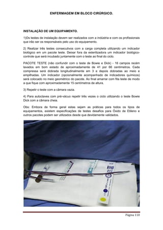 ENFERMAGEM EM BLOCO CIRÚRGICO.
Página 110
INSTALAÇÃO DE UM EQUIPAMENTO.
1)Os testes de instalação devem ser realizados com a indústria e com os profissionais
que irão ser os responsáveis pelo uso do equipamento.
2) Realizar três testes consecutivos com a carga completa utilizando um indicador
biológico em um pacote teste. Deixar fora da esterilizadora um indicador biológico-
controle que será incubado juntamente com o teste ao final do ciclo.
PACOTE TESTE (não confundir com o teste de Bowie e Dick) - 16 campos recém
lavados em bom estado de aproximadamente de 41 por 66 centímetros. Cada
compressa será dobrada longitudinalmente em 3 e depois dobradas ao meio e
empilhadas. Um indicador (opcionalmente acompanhado de indicadores químicos)
será colocado no meio geométrico do pacote. Ao final amarrar com fita teste de modo
a que fique com aproximadamente 15 centímetros de altura.
3) Repetir o teste com a câmara vazia.
4) Para autoclaves com pré-vácuo repetir três vezes o ciclo utilizando o teste Bowie
Dick com a câmara cheia.
Obs: Embora de forma geral estas sejam as práticas para todos os tipos de
equipamentos, existem especificações de testes desafios para Óxido de Etileno e
outros pacotes podem ser utilizados desde que devidamente validados.
 