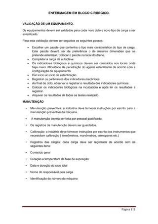 ENFERMAGEM EM BLOCO CIRÚRGICO.
Página 111
VALIDAÇÃO DE UM EQUIPAMENTO.
Os equipamentos devem ser validados para cada novo ciclo e novo tipo de carga a ser
esterilizado.
Para esta validação devem ser seguidos os seguintes passos:
 Escolher um pacote que contenha o tipo mais característico do tipo de carga.
Este pacote deverá ser de preferência o de maiores dimensões que se
pretende esterilizar. Colocar o pacote no local do dreno.
 Completar a carga da autoclave.
 Os indicadores biológicos e químicos devem ser colocados nos locais onde
haja maior dificuldade de penetração do agente esterilizante de acordo com a
configuração do equipamento.
 Dar início ao ciclo de esterilização.
 Registrar os parâmetros dos indicadores mecânicos.
 Ao final do ciclo, observar e registrar o resultado dos indicadores químicos.
 Colocar os indicadores biológicos na incubadora e após ler os resultados e
registrar.
 Arquivar os resultados de todos os testes realizado.
MANUTENÇÃO
• Manutenção preventiva: a indústria deve fornecer instruções por escrito para a
manutenção preventiva da máquina.
• A manutenção deverá ser feita por pessoal qualificado.
• Os registros de manutenção devem ser guardados.
• Calibração: a indústria deve fornecer instruções por escrito dos instrumentos que
necessitam calibração ( termômetros, manômetros, termopares etc.)
• Registros das cargas: cada carga deve ser registrada de acordo com os
seguintes itens:
• Conteúdo geral
• Duração e temperatura da fase de exposição
• Data e duração do ciclo total
• Nome do responsável pela carga
• Identificação do número da máquina
 