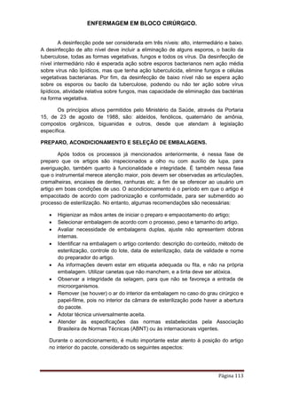 ENFERMAGEM EM BLOCO CIRÚRGICO.
Página 113
A desinfecção pode ser considerada em três níveis: alto, intermediário e baixo.
A desinfecção de alto nível deve incluir a eliminação de alguns esporos, o bacilo da
tuberculose, todas as formas vegetativas, fungos e todos os vírus. Da desinfecção de
nível intermediário não é esperada ação sobre esporos bacterianos nem ação média
sobre vírus não lipídicos, mas que tenha ação tuberculicida, elimine fungos e células
vegetativas bacterianas. Por fim, da desinfecção de baixo nível não se espera ação
sobre os esporos ou bacilo da tuberculose, podendo ou não ter ação sobre vírus
lipídicos, atividade relativa sobre fungos, mas capacidade de eliminação das bactérias
na forma vegetativa.
Os princípios ativos permitidos pelo Ministério da Saúde, através da Portaria
15, de 23 de agosto de 1988, são: aldeídos, fenólicos, quaternário de amônia,
compostos orgânicos, biguanidas e outros, desde que atendam à legislação
específica.
PREPARO, ACONDICIONAMENTO E SELEÇÃO DE EMBALAGENS.
Após todos os processos já mencionados anteriormente, é nessa fase de
preparo que os artigos são inspecionados a olho nu com auxílio de lupa, para
averiguação, também quanto à funcionalidade e integridade. É também nessa fase
que o instrumental merece atenção maior, pois devem ser observadas as articulações,
cremalheiras, encaixes de dentes, ranhuras etc. a fim de se oferecer ao usuário um
artigo em boas condições de uso. O acondicionamento é o período em que o artigo é
empacotado de acordo com padronização e conformidade, para ser submentido ao
processo de esterilização. No entanto, algumas recomendações são necessárias:
 Higienizar as mãos antes de iniciar o preparo e empacotamento do artigo;
 Selecionar embalagem de acordo com o processo, peso e tamanho do artigo.
 Avaliar necessidade de embalagens duplas, ajuste não apresentem dobras
internas.
 Identificar na embalagem o artigo contendo: descrição do conteúdo, método de
esterilização, controle do lote, data de esterilização, data de validade e nome
do preparador do artigo.
 As informações devem estar em etiqueta adequada ou fita, e não na própria
embalagem. Utilizar canetas que não manchem, e a tinta deve ser atóxica.
 Observar a integridade da selagem, para que não se favoreça a entrada de
microorganismos.
 Remover (se houver) o ar do interior da embalagem no caso do grau cirúrgico e
papel-filme, pois no interior da câmara de esterilização pode haver a abertura
do pacote.
 Adotar técnica universalmente aceita.
 Atender às especificações das normas estabelecidas pela Associação
Brasileira de Normas Técnicas (ABNT) ou às internacionais vigentes.
Durante o acondicionamento, é muito importante estar atento à posição do artigo
no interior do pacote, considerado os seguintes aspectos:
 