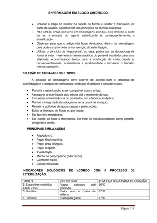 ENFERMAGEM EM BLOCO CIRÚRGICO.
Página 114
 Colocar o artigo no interior do pacote de forma a facilitar o manuseio por
parte do usuário, obedecendo aos princípios da técnica asséptica.
 Não colocar artigo pequeno em embalagens grandes, pois dificulta a saída
do ar, a entrada do agente esterilizante e, consequentemente, a
esterilização.
 Observar para que o artigo não fique deslizando dentro da embalagem,
pois pode comprometer a manutenção da esterilização.
 Utilizar o princípio de “ergonomia”, ou seja, padronizar as dobraduras de
forma a evitar movimentos desnecessários do pessoal escalado para essa
atividade, economizando tempo para a confecção de cada pacote e,
consequentemente, aumentando a produtividade e tornando o trabalho
menos cansativo.
SELEÇÃO DE EMBALAGENS E TIPOS.
A seleção de embalagens deve ocorrer de acordo com o processo de
esterilização e o artigo a ser preparado, tendo por finalidade e características.
 Permitir a esterilização e ser compatível com o artigo;
 Assegurar a esterilidade dos artigos até o momento do uso;
 Favorecer a transferência do conteúdo com a técnica asséptica;
 Manter a integridade da selagem e ser à prova de violação;
 Resistir a gotículas de água, rasgos e perfurações;
 Evitar a liberação de fibras ou partículas;
 Ser barreira microbiana;
 Ser isento de furos e microfuros. Ser livre de resíduos tóxicos como corante,
alvejante e amido.
PRINCIPAIS EMBALAGENS
 Algodão crú.
 Papel Kraft/manilha.
 Papel grau cirúrgico.
 Papel crepado.
 Tyvek/mylar.
 Manta de polipropileno (não tecido).
 Container rígido
 Caixas metálicas
INDICADORES BIOLÓGICOS DE ACORDO COM O PROCESSO DE
ESTERILIZAÇÃO.
BACILO PROCESSO TEMPERATURA PARA INCUBAÇÃO
B. Stearothermophillus
ATCC 7953
Vapor saturado sob
pressão
56ºC
B. Subtillis Calor seco e óxido de
etileno
37ºC
b. Pumillus Radiação gama 37ºC
 