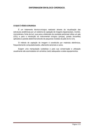 ENFERMAGEM EM BLOCO CIRÚRGICO.
Página 115
O QUE É VÍDEO-CIRURGIA
É um tratamento técnico-cirúrgico realizado através da visualização das
estruturas anatômicas por um sistema de captação de imagens (laparoscópio, monitor,
microcâmera, fonte de luz), que para a distensão da cavidade peritoneal utiliza um gás
(CO2) e para a introdução do instrumental cirúrgico (pinças), portais (trocartes)
aplicados à parede abdominal através de pequenas incisões da pele (0,5-2 cm).
O método de captação de imagem é constituído por materiais eletrônicos,
frequentemente computadorizados, altamente sensíveis e caros.
Exigem uma manipulação cuidadosa e para sua conservação e utilização
usualmente são acomodados em armários (rack) adequados a estes equipamentos.
 