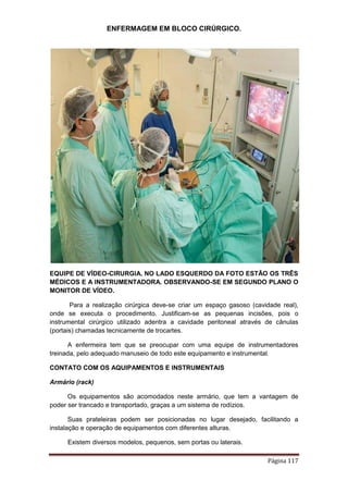 ENFERMAGEM EM BLOCO CIRÚRGICO.
Página 117
EQUIPE DE VÍDEO-CIRURGIA. NO LADO ESQUERDO DA FOTO ESTÃO OS TRÊS
MÉDICOS E A INSTRUMENTADORA. OBSERVANDO-SE EM SEGUNDO PLANO O
MONITOR DE VÍDEO.
Para a realização cirúrgica deve-se criar um espaço gasoso (cavidade real),
onde se executa o procedimento. Justificam-se as pequenas incisões, pois o
instrumental cirúrgico utilizado adentra a cavidade peritoneal através de cânulas
(portais) chamadas tecnicamente de trocartes.
A enfermeira tem que se preocupar com uma equipe de instrumentadores
treinada, pelo adequado manuseio de todo este equipamento e instrumental.
CONTATO COM OS AQUIPAMENTOS E INSTRUMENTAIS
Armário (rack)
Os equipamentos são acomodados neste armário, que tem a vantagem de
poder ser trancado e transportado, graças a um sistema de rodízios.
Suas prateleiras podem ser posicionadas no lugar desejado, facilitando a
instalação e operação de equipamentos com diferentes alturas.
Existem diversos modelos, pequenos, sem portas ou laterais.
 