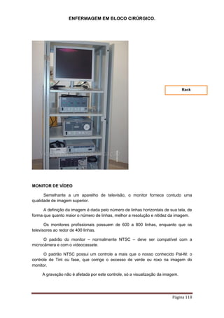 ENFERMAGEM EM BLOCO CIRÚRGICO.
Página 118
MONITOR DE VÍDEO
Semelhante a um aparelho de televisão, o monitor fornece contudo uma
qualidade de imagem superior.
A definição da imagem é dada pelo número de linhas horizontais de sua tela, de
forma que quanto maior o número de linhas, melhor a resolução e nitidez da imagem.
Os monitores profissionais possuem de 600 a 800 linhas, enquanto que os
televisores ao redor de 400 linhas.
O padrão do monitor – normalmente NTSC – deve ser compatível com a
microcâmera e com o videocassete.
O padrão NTSC possui um controle a mais que o nosso conhecido Pal-M: o
controle de Tint ou fase, que corrige o excesso de verde ou roxo na imagem do
monitor.
A gravação não é afetada por este controle, só a visualização da imagem.
Rack
 