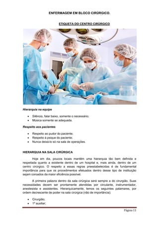 ENFERMAGEM EM BLOCO CIRÚRGICO.
Página 11
ETIQUETA DO CENTRO CIRÚRGICO
Hierarquia na equipe
 Silêncio, falar baixo, somente o necessário;
 Música somente se adequada.
Respeito aos pacientes
 Respeito ao pudor do paciente;
 Respeito à psique do paciente;
 Nunca deixá-lo só na sala de operações.
HIERARQUIA NA SALA CIRÚRGICA
Hoje em dia, poucos locais mantêm uma hierarquia tão bem definida e
respeitada quanto a existente dentro de um hospital e, mais ainda, dentro de um
centro cirúrgico. O respeito a essas regras preestabelecidas é de fundamental
importância para que os procedimentos efetuados dentro desse tipo de instituição
sejam coroados da maior eficiência possível.
A primeira palavra dentro da sala cirúrgica será sempre a do cirurgião. Suas
necessidades devem ser prontamente atendidas por circulante, instrumentador,
anestesista e assistentes. Hierarquicamente, temos os seguintes patamares, por
ordem decrescente de poder na sala cirúrgica (não de importância).
 Cirurgião;
 1º auxiliar;
 