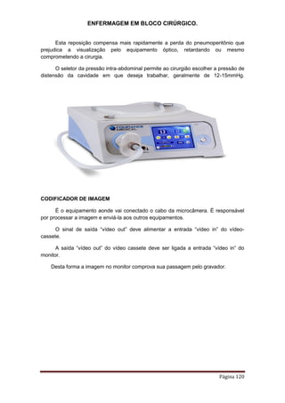 ENFERMAGEM EM BLOCO CIRÚRGICO.
Página 120
Esta reposição compensa mais rapidamente a perda do pneumoperitônio que
prejudica a visualização pelo equipamento óptico, retardando ou mesmo
comprometendo a cirurgia.
O seletor da pressão intra-abdominal permite ao cirurgião escolher a pressão de
distensão da cavidade em que deseja trabalhar, geralmente de 12-15mmHg.
CODIFICADOR DE IMAGEM
É o equipamento aonde vai conectado o cabo da microcâmera. É responsável
por processar a imagem e enviá-la aos outros equipamentos.
O sinal de saída “vídeo out” deve alimentar a entrada “vídeo in” do vídeo-
cassete.
A saída “vídeo out” do vídeo cassete deve ser ligada a entrada “vídeo in” do
monitor.
Desta forma a imagem no monitor comprova sua passagem pelo gravador.
 