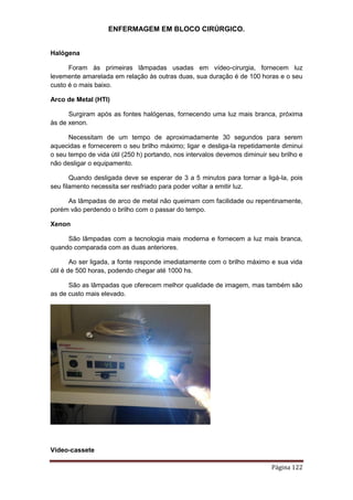 ENFERMAGEM EM BLOCO CIRÚRGICO.
Página 122
Halógena
Foram às primeiras lâmpadas usadas em vídeo-cirurgia, fornecem luz
levemente amarelada em relação às outras duas, sua duração é de 100 horas e o seu
custo é o mais baixo.
Arco de Metal (HTI)
Surgiram após as fontes halógenas, fornecendo uma luz mais branca, próxima
às de xenon.
Necessitam de um tempo de aproximadamente 30 segundos para serem
aquecidas e fornecerem o seu brilho máximo; ligar e desliga-la repetidamente diminui
o seu tempo de vida útil (250 h) portando, nos intervalos devemos diminuir seu brilho e
não desligar o equipamento.
Quando desligada deve se esperar de 3 a 5 minutos para tornar a ligá-la, pois
seu filamento necessita ser resfriado para poder voltar a emitir luz.
As lâmpadas de arco de metal não queimam com facilidade ou repentinamente,
porém vão perdendo o brilho com o passar do tempo.
Xenon
São lâmpadas com a tecnologia mais moderna e fornecem a luz mais branca,
quando comparada com as duas anteriores.
Ao ser ligada, a fonte responde imediatamente com o brilho máximo e sua vida
útil é de 500 horas, podendo chegar até 1000 hs.
São as lâmpadas que oferecem melhor qualidade de imagem, mas também são
as de custo mais elevado.
Vídeo-cassete
 