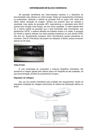 ENFERMAGEM EM BLOCO CIRÚRGICO.
Página 123
De operação semelhante aos vídeo-cassetes caseiros, é o dispositivo de
documentação mais utilizado em vídeo-cirurgia. Podem ser equipamentos domésticos
ou profissionais, utilizando o sistema de gravação VHS ou super VHS, tendo este
último melhor resolução de imagem. Sempre que possível deve ser utilizada a
velocidade mais rápida de gravação (SP), reservando-se a velocidade lenta (SLP)
apenas para cirurgias muito longas, por sua menor qualidade. O vídeo-cassete deve
ter o mesmo padrão de gravação que o sinal transmitido pela microcâmera, que
geralmente é NTSC, o sistema utilizado nos Estados Unidos e no Japão. A gravação
em Pal-M (o sistema utilizado nos vídeo-cassetes brasileiros) de uma câmera NTSC
não terá cor. Equipamentos europeus, tanto microcâmeras quando gravadores ou
monitores (Pal-G e Pal-Secan) não podem ser utilizados no Brasil, porque funcionam
apenas em 50 ciclos.
Vídeo Printer
É uma combinação de computador e máquina fotográfica instantânea. Ele
transforma a imagem gerada pelo sistema óptico em fotografia de alta qualidade, útil
para documentação científica do procedimento cirúrgico.
Regulador de voltagem
Seu uso tem grande importância para proteção dos equipamentos, devido às
frequentes oscilações de voltagem decorrentes do sistema de distribuição elétrica no
Brasil.
 