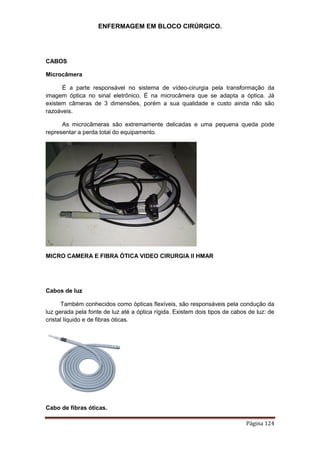ENFERMAGEM EM BLOCO CIRÚRGICO.
Página 124
CABOS
Microcâmera
É a parte responsável no sistema de vídeo-cirurgia pela transformação da
imagem óptica no sinal eletrônico. É na microcâmera que se adapta a óptica. Já
existem câmeras de 3 dimensões, porém a sua qualidade e custo ainda não são
razoáveis.
As microcâmeras são extremamente delicadas e uma pequena queda pode
representar a perda total do equipamento.
MICRO CAMERA E FIBRA ÓTICA VIDEO CIRURGIA II HMAR
Cabos de luz
Também conhecidos como ópticas flexíveis, são responsáveis pela condução da
luz gerada pela fonte de luz até a óptica rígida. Existem dois tipos de cabos de luz: de
cristal líquido e de fibras óticas.
Cabo de fibras óticas.
 