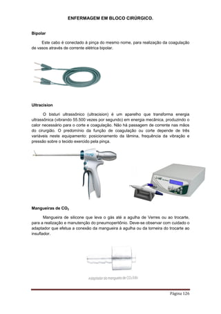 ENFERMAGEM EM BLOCO CIRÚRGICO.
Página 126
Bipolar
Este cabo é conectado à pinça do mesmo nome, para realização da coagulação
de vasos através de corrente elétrica bipolar.
Ultracision
O bisturi ultrassônico (ultracision) é um aparelho que transforma energia
ultrassônica (vibrando 55.500 vezes por segundo) em energia mecânica, produzindo o
calor necessário para o corte e coagulação. Não há passagem de corrente nas mãos
do cirurgião. O predomínio da função de coagulação ou corte depende de três
variáveis neste equipamento: posicionamento da lâmina, frequência da vibração e
pressão sobre o tecido exercido pela pinça.
Mangueiras de CO2
Mangueira de silicone que leva o gás até a agulha de Verres ou ao trocarte,
para a realização e manutenção do pneumoperitônio. Deve-se observar com cuidado o
adaptador que efetua a conexão da mangueira à agulha ou da torneira do trocarte ao
insuflador.
 