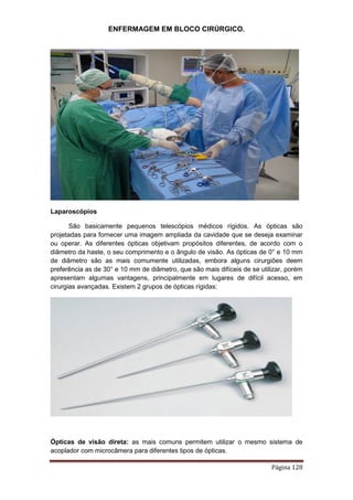 ENFERMAGEM EM BLOCO CIRÚRGICO.
Página 128
Laparoscópios
São basicamente pequenos telescópios médicos rígidos. As ópticas são
projetadas para fornecer uma imagem ampliada da cavidade que se deseja examinar
ou operar. As diferentes ópticas objetivam propósitos diferentes, de acordo com o
diâmetro da haste, o seu comprimento e o ângulo de visão. As ópticas de 0° e 10 mm
de diâmetro são as mais comumente utilizadas, embora alguns cirurgiões deem
preferência as de 30° e 10 mm de diâmetro, que são mais difíceis de se utilizar, porém
apresentam algumas vantagens, principalmente em lugares de difícil acesso, em
cirurgias avançadas. Existem 2 grupos de ópticas rígidas:
Ópticas de visão direta: as mais comuns permitem utilizar o mesmo sistema de
acoplador com microcâmera para diferentes tipos de ópticas.
 