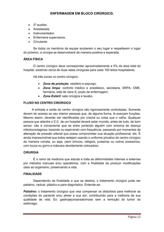 ENFERMAGEM EM BLOCO CIRÚRGICO.
Página 12
 2º auxiliar;
 Anestesista;
 Instrumentador;
 Enfermeira supervisora;
 Circulante.
Se todos os membros da equipe souberem o seu lugar e respeitarem o lugar
do próximo, a cirurgia se desenvolverá de maneira positiva e esperada.
ÁREA FÍSICA
O centro cirúrgico deve corresponder aproximadamente a 5% da área total do
hospital, existindo cerca de duas salas cirúrgicas para cada 100 leitos hospitalares.
Há três zonas no centro cirúrgico:
 Zona de proteção: vestiário e expurgo;
 Zona limpa: conforto médico e anestésico, secretaria, SRPA, CME,
farmácia, sala de raios X, posto de enfermagem;
 Zona Estéril: sala cirúrgica e lavabo.
FLUXO NO CENTRO CIRÚRGICO
A entrada e saída do centro cirúrgico são rigorosamente controladas. Somente
devem ter acesso ao seu interior pessoas que, de alguma forma, lá exerçam funções.
Mesmo assim, deverão ser identificadas por crachá ou coisa que o valha. Qualquer
pessoa que adentre o C.C. de um hospital deverá estar munida, antes de tudo, de bom
senso: não é conveniente que se entre portando alguém com sintoma de doença
infectocontagiosa; tossindo ou espirrando com frequência, passando por momentos de
alteração de pressão arterial que possa comprometer sua atuação profissional, etc. É
ainda imprescindível que todos estejam usando o uniforme privativo do centro cirúrgico
da maneira correta, ou seja, (sem brincos, relógios, pulseiras ou outros acessórios,
com touca ou gorro e máscara devidamente colocados).
CIRURGIA
É o ramo da medicina que estuda e trata as deformidades internas e externas
por métodos manuais e/ou operatórios, com a finalidade de produzir modificações
úteis ao organismo, preservando a vida.
FINALIDADE
Dependendo da finalidade a que se destina, o tratamento cirúrgico pode ser
paliativo, radical, plástico e para diagnóstico. Entende-se:
Paliativo: o tratamento cirúrgico que visa compensar os distúrbios para melhorar as
condições do paciente e/ou aliviar a sua dor, contribuindo para a melhoria de sua
qualidade de vida. Ex: gastrojejunoanastomose sem a remoção do tumor do
estômago;
 