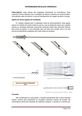 ENFERMAGEM EM BLOCO CIRÚRGICO.
Página 129
Vídeo-ópticas: estas ópticas são engatadas diretamente na microcâmera. Esse
conjunto é menos habitual e tem a vantagem de reduzir o tamanho do conjunto óptico-
microcâmera, além de diminuir o risco de embaçamento da imagem durante a cirurgia.
Agulha de Verres (agulha de insuflação)
É a agulha utilizada para a realização inicial do pneumoperitônio. Esta agulha
possui um mandril com ponta romba na sua luz, que se exterioriza assim que a agulha
penetra na cavidade peritoneal, prevenindo eventuais lesões das estruturas internas
pela ponta da agulha. A sua introdução deve ser feita com cautela, pois é um dos
poucos procedimentos realizados sem visão direta da cavidade.
Trocartes
São constituídos por duas partes: o trocarte propriamente dito e outra chamada
camisa, embora esta usualmente os cirurgiões costumam chamar de trocarte. Na
nomenclatura oficial das indústrias de materiais cirúrgicos, o trocarte é o mandril que,
AGULHA DE VERRES PERMANENTE
EDLO
 
