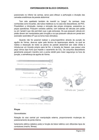 ENFERMAGEM EM BLOCO CIRÚRGICO.
Página 130
posicionado no inferior da camisa, serve para efetuar a perfuração e divulção das
camadas anatômicas da parede abdominal.
Tem sido apelidado também de mandril ou “prego”. As camisas, mais
conhecidas como trocartes, são tubos metálicos ou no caso dos descartáveis, de PVC.
Possibilitam a introdução, manejo e remoção das pinças cirúrgicas, acessórios ou
peças operatórias. Possuem variados calibres, com sistemas de válvulas (em pistão
ou em “janela”) que não permitem que o gás extravase. Os que possuem válvula em
pistão devem ser manipulados pelo cirurgião e os que possuem válvula em janela tem
acionador automático 9º que os torna mais cômodos).
Quando não for possível realizar o pneumoperitônio através da punção da
agulha de Verres, deve-se optar pela técnica da laparoscopia aberta, na qual se
realiza a dissecção de todos os planos da parede abdominal sob visão direta e
introduz-se um trocarte próprio para tal fim, o trocarte de Hasson, que possui uma
peça cônica (tipo funil) que impede o vazamento de CO2. Os conjuntos descartáveis
geralmente possuem mandris com a ponta retrátil para maior segurança na hora da
punção, a semelhança da agulha de Verres.
Pinças
Generalidades
Rotação do eixo central por manipulação externa, proporcionando mudanças do
posicionamento da ponta interna.
Isolamento elétrico (plástico preto) e função de bisturi elétrico com diferentes tipos de
condutores (macho, fêmea).
 