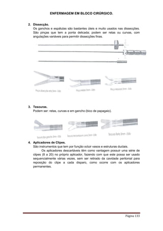 ENFERMAGEM EM BLOCO CIRÚRGICO.
Página 133
2. Dissecção.
Os ganchos e espátulas são bastantes úteis e muito usados nas dissecções.
São pinças que tem a ponta delicada; podem ser retas ou curvas, com
angulações variáveis para permitir dissecções finas.
3. Tesouras.
Podem ser: retas, curvas e em gancho (bico de papagaio).
4. Aplicadores de Clipes.
São instrumentos que tem por função ocluir vasos e estruturas ductais.
Os aplicadores descartáveis têm como vantagem possuir uma série de
clipes (8 a 20) no próprio aplicador, fazendo com que este possa ser usado
sequencialmente várias vezes, sem ser retirado da cavidade peritonial para
reposição do clipe a cada disparo, como ocorre com os aplicadores
permanentes.
 