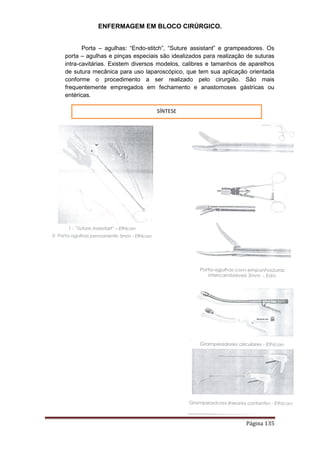 ENFERMAGEM EM BLOCO CIRÚRGICO.
Página 135
Porta – agulhas: “Endo-stitch”, “Suture assistant” e grampeadores. Os
porta – agulhas e pinças especiais são idealizados para realização de suturas
intra-cavitárias. Existem diversos modelos, calibres e tamanhos de aparelhos
de sutura mecânica para uso laparoscópico, que tem sua aplicação orientada
conforme o procedimento a ser realizado pelo cirurgião. São mais
frequentemente empregados em fechamento e anastomoses gástricas ou
entéricas.
SÍNTESE
 