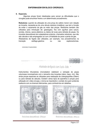 ENFERMAGEM EM BLOCO CIRÚRGICO.
Página 137
6. Especiais.
Algumas pinças foram idealizadas para vencer as dificuldades que o
cirurgião pode encontrar frente a um determinado procedimento.
Redutores: quando da utilização de uma pinça de calibre menor com relação
ao trocarte, necessita-se de uma cânula redutora (metálica), que tem a função
de evitar o vazamento de gás ao redor das pinças. Redutores também são
utilizados para introdução de: gases(gás), fios com agulhas para sutura,
sondas, drenos, sacos plásticos ou dedos de luvas para retirada de peças. Os
trocartes descartáveis tem adaptadores próprios, chamados redutores, que não
são cânulas e são empregados só com a finalidade de parar a perda de gás.
Afastadores de fígado são utilizados, por exemplo, nos procedimentos na
transição esôfago-gástrica ou nas esplenectomias.
Instrumentos trituradores (morcelador) viabilizam a extração de peças
volumosas incompatíveis com o tamanho dos trocartes (útero, baço, rim). São
ainda pinças especiais as utilizadas para realização de colangiografias (Olsen)
ou para retirada de cálculos. Existem vários tipos de aparelhos e pinças para
utilização em vídeo-cirurgia, e torna-se importante o contato de quem pretende
realiza-la com os diversos fabricantes, para conhecê-los em detalhes.
 