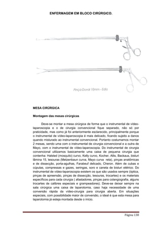 ENFERMAGEM EM BLOCO CIRÚRGICO.
Página 138
MESA CIRÚRGICA
Montagem das mesas cirúrgicas
Deve-se montar a mesa cirúrgica de forma que o instrumental de vídeo-
laparoscopia e o de cirurgia convencional fique separado, não só por
praticidade, mas como já foi anteriormente esclarecido, principalmente porque
o instrumental de vídeo-laparoscopia é mais delicado, ficando sujeito a danos
quando misturado ao instrumental convencional. Portanto costumamos montar
2 mesas, sendo uma com o instrumental de cirurgia convencional e a outra de
Mayo, com o instrumental de vídeo-laparoscopia. Do instrumental de cirurgia
convencional utilizamos basicamente uma caixa de pequena cirurgia que
contenha: Halsted (mosquito) curvo, Kelly curvo, Kocher, Allis, Backaus, bisturi
lâmina 15, tesouras (Metzenbaun curva, Mayo curva reta), pinças anatômicas
e de dissecção, porta-agulhas, Farabeuf delicado, Cheron. Além de cubas e
cúpulas, compressas e gazes, seringas, soro e caneta de bisturi elétrico. Do
instrumental de vídeo-laparoscopia existem os que são usados sempre (óptica,
pinças de apreensão, pinças de dissecção, tesouras, trocartes) e os materiais
específicos para cada cirurgia ( afastadores, pinças para colangiografia, alguns
trocartes de calibres especiais e grampeadores). Deve-se deixar sempre na
sala cirúrgica uma caixa de laparotomia, caso haja necessidade de uma
conversão rápida da vídeo-cirurgia para cirurgia aberta. Em situações
especiais, com possibilidade maior de conversão, o ideal é que esta mesa para
laparotomia já esteja montada desde o início.
 