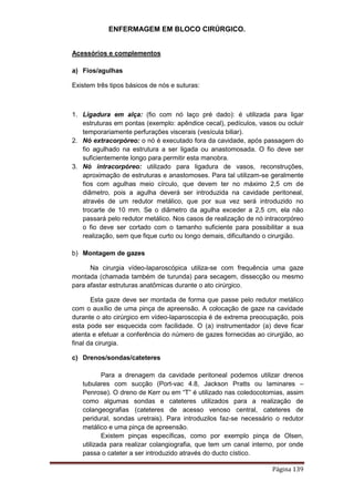 ENFERMAGEM EM BLOCO CIRÚRGICO.
Página 139
Acessórios e complementos
a) Fios/agulhas
Existem três tipos básicos de nós e suturas:
1. Ligadura em alça: (fio com nó laço pré dado): é utilizada para ligar
estruturas em pontas (exemplo: apêndice cecal), pedículos, vasos ou ocluir
temporariamente perfurações viscerais (vesícula biliar).
2. Nó extracorpóreo: o nó é executado fora da cavidade, após passagem do
fio agulhado na estrutura a ser ligada ou anastomosada. O fio deve ser
suficientemente longo para permitir esta manobra.
3. Nó intracorpóreo: utilizado para ligadura de vasos, reconstruções,
aproximação de estruturas e anastomoses. Para tal utilizam-se geralmente
fios com agulhas meio círculo, que devem ter no máximo 2,5 cm de
diâmetro, pois a agulha deverá ser introduzida na cavidade peritoneal,
através de um redutor metálico, que por sua vez será introduzido no
trocarte de 10 mm. Se o diâmetro da agulha exceder a 2,5 cm, ela não
passará pelo redutor metálico. Nos casos de realização de nó intracorpóreo
o fio deve ser cortado com o tamanho suficiente para possibilitar a sua
realização, sem que fique curto ou longo demais, dificultando o cirurgião.
b) Montagem de gazes
Na cirurgia vídeo-laparoscópica utiliza-se com frequência uma gaze
montada (chamada também de turunda) para secagem, dissecção ou mesmo
para afastar estruturas anatômicas durante o ato cirúrgico.
Esta gaze deve ser montada de forma que passe pelo redutor metálico
com o auxílio de uma pinça de apreensão. A colocação de gaze na cavidade
durante o ato cirúrgico em vídeo-laparoscopia é de extrema preocupação, pois
esta pode ser esquecida com facilidade. O (a) instrumentador (a) deve ficar
atenta e efetuar a conferência do número de gazes fornecidas ao cirurgião, ao
final da cirurgia.
c) Drenos/sondas/cateteres
Para a drenagem da cavidade peritoneal podemos utilizar drenos
tubulares com sucção (Port-vac 4.8, Jackson Pratts ou laminares –
Penrose). O dreno de Kerr ou em “T” é utilizado nas coledocotomias, assim
como algumas sondas e cateteres utilizados para a realização de
colangeografias (cateteres de acesso venoso central, cateteres de
peridural, sondas uretrais). Para introduzilos faz-se necessário o redutor
metálico e uma pinça de apreensão.
Existem pinças específicas, como por exemplo pinça de Olsen,
utilizada para realizar colangiografia, que tem um canal interno, por onde
passa o cateter a ser introduzido através do ducto cístico.
 